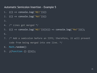 Automatic Semicolon Insertion - Example 5
26
1. (() => console.log('Hi!'))()
2. (() => console.log('Yo!'))()
3.
4. /* Lines got merged */
5. (() => console.log('Hi!'))()(() => console.log('Yo!'))();
6.
7. /* Add a semicolon before an IIFE; therefore, it will prevent
code from being merged into one line. */
8. Math.random()
9. ;(function () {})();
 