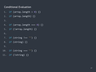 Conditional Evaluation
27
1. if (array.length > 0) {}
2. if (array.length) {}
3.
4. if (array.length === 0) {}
5. if (!array.length) {}
6.
7. if (string !== '') {}
8. if (string) {}
9.
10. if (string === '') {}
11. if (!string) {}
 