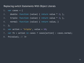 Replacing switch Statements With Object Literals
29
1. var cases = {
2. double: function (value) { return value * 2; },
3. triple: function (value) { return value * 3; },
4. normal: function (value) { return value; }
5. };
6. var action = 'triple', value = 10;
7. var fn = action in cases ? cases[action] : cases.normal;
8. fn(value); // 30
 