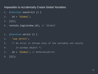 Impossible to Accidentally Create Global Variables
36
1. (function nonstrict () {
2. id = 'Global';
3. })();
4. console.log(window.id); // 'Global'
1. (function strict () {
2. 'use strict';
3. /* An error is thrown only if the variable not exists
4. in window object */
5. id = 'Global'; // ReferenceError
6. })();
 