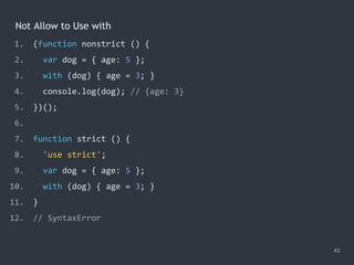 Not Allow to Use with
42
1. (function nonstrict () {
2. var dog = { age: 5 };
3. with (dog) { age = 3; }
4. console.log(dog); // {age: 3}
5. })();
6.
7. function strict () {
8. 'use strict';
9. var dog = { age: 5 };
10. with (dog) { age = 3; }
11. }
12. // SyntaxError
 