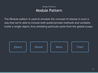 Module Pattern
62
Design Patterns
The Module pattern is used to emulate the concept of classes in such a
way that we're able to include both public/private methods and variables
inside a single object, thus shielding particular parts from the global scope.
Router Menu ChartjQuery
 