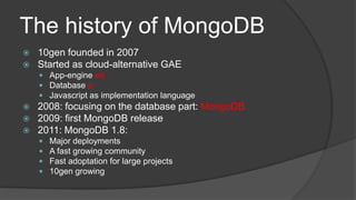 The historyofMongoDB10gen founded in 2007Startedascloud-alternative GAEApp-engineedDatabase pJavascriptasimplementationlanguage2008: focusing on thedatabasepart: MongoDB2009: firstMongoDBrelease2011: MongoDB 1.8:Major deploymentsA fast growingcommunityFast adoptationfor large projects10gen growing