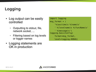 Logging
●

Log output can be easily
controlled
•

•

●

Outputting to stdout, file,
network socket, ...
Filtering based on log levels
or logger names

Logging statements are
OK in production

2013-10-21

import logging
msg_format = (
'%(asctime)s %(name)s'
' %(levelname)s %(funcName)s'
' %(message)s')
logging.basicConfig(
format=msg_format,
level=logging.DEBUG)

 