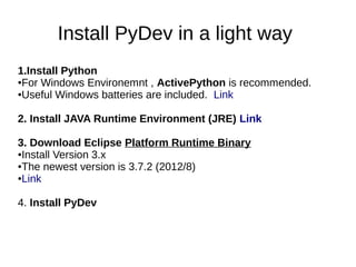 Install PyDev in a light way
1.Install Python
●For Windows Environemnt , ActivePython is recommended.

●Useful Windows batteries are included. Link




2. Install JAVA Runtime Environment (JRE) Link

3. Download Eclipse Platform Runtime Binary
●Install Version 3.x

●The newest version is 3.7.2 (2012/8)

●Link




4. Install PyDev
 
