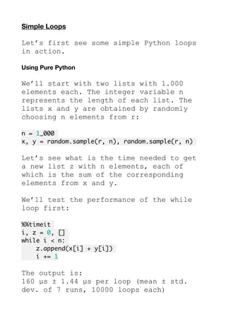 Simple Loops
Let’s first see some simple Python loops
in action.
Using Pure Python
We’ll start with two lists with 1.000
elements each. The integer variable n
represents the length of each list. The
lists x and y are obtained by randomly
choosing n elements from r:
n = 1_000
x, y = random.sample(r, n), random.sample(r, n)
Let’s see what is the time needed to get
a new list z with n elements, each of
which is the sum of the corresponding
elements from x and y.
We’ll test the performance of the while
loop first:
%%timeit
i, z = 0, []
while i < n:
z.append(x[i] + y[i])
i += 1
The output is:
160 µs ± 1.44 µs per loop (mean ± std.
dev. of 7 runs, 10000 loops each)
 
