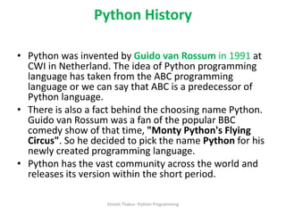 Python History
• Python was invented by Guido van Rossum in 1991 at
CWI in Netherland. The idea of Python programming
language has taken from the ABC programming
language or we can say that ABC is a predecessor of
Python language.
• There is also a fact behind the choosing name Python.
Guido van Rossum was a fan of the popular BBC
comedy show of that time, "Monty Python's Flying
Circus". So he decided to pick the name Python for his
newly created programming language.
• Python has the vast community across the world and
releases its version within the short period.
Dinesh Thakur--Python Programming
 