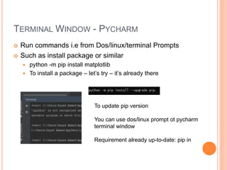 TERMINAL WINDOW - PYCHARM
 Run commands i.e from Dos/linux/terminal Prompts
 Such as install package or similar
 python -m pip install matplotlib
 To install a package – let’s try – it’s already there
To update pip version
You can use dos/linux prompt ot pycharm
terminal window
Requirement already up-to-date: pip in
 