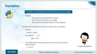 Python Certification Training https://www.edureka.co/python
Variables
Variable is a named piece of memory that can store a value!
I’m learning Python!
• Usage:
– Compute an expression's result,
– store that result into a variable,
– and use that variable later in the program.
Assignment statement: Stores a value into a variable.
• Syntax:
name = value
• Examples: x = 5
gpa = 3.14
• A variable that has been given a value can be used in
expressions.
x + 4 is 9
 