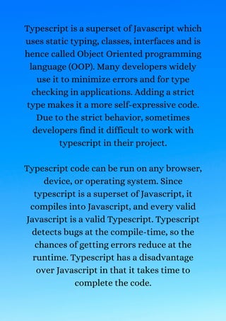 Typescript is a superset of Javascript which
uses static typing, classes, interfaces and is
hence called Object Oriented programming
language (OOP). Many developers widely
use it to minimize errors and for type
checking in applications. Adding a strict
type makes it a more self-expressive code.
Due to the strict behavior, sometimes
developers find it difficult to work with
typescript in their project.


Typescript code can be run on any browser,
device, or operating system. Since
typescript is a superset of Javascript, it
compiles into Javascript, and every valid
Javascript is a valid Typescript. Typescript
detects bugs at the compile-time, so the
chances of getting errors reduce at the
runtime. Typescript has a disadvantage
over Javascript in that it takes time to
complete the code.


 