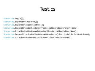 Test.cs 
Scenarios.Login(); 
Scenarios.ExpandEnvinceTree(); 
Scenarios.ExpandCitationsSubtree(); 
Scenarios.ExpandCitationFolderInTree(citationFolderSrcHost.Name); 
Scenarios.CitationFolderCopyViaContextMenu(citationFolder.Name); 
Scenarios.InvokeCitationFolderContextMenuPaste(citationFolderDstHost.Name); 
Scenarios.CitationFolderCopyCutSetName(citationFolderInfo); 
 