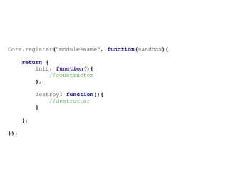Core.register("module-name", function(sandbox){

      return {
          init: function(){
              //constructor
          },

           destroy: function(){
               //destructor
           }

      };

});
 