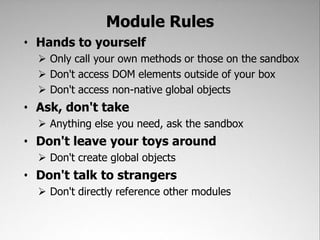 Module Rules
• Hands to yourself
   Only call your own methods or those on the sandbox
   Don't access DOM elements outside of your box
   Don't access non-native global objects
• Ask, don't take
   Anything else you need, ask the sandbox
• Don't leave your toys around
   Don't create global objects
• Don't talk to strangers
   Don't directly reference other modules
 