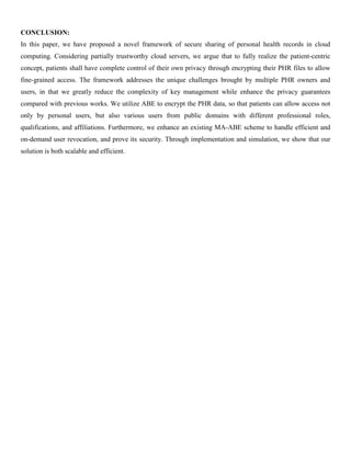 CONCLUSION:
In this paper, we have proposed a novel framework of secure sharing of personal health records in cloud
computing. Considering partially trustworthy cloud servers, we argue that to fully realize the patient-centric
concept, patients shall have complete control of their own privacy through encrypting their PHR files to allow
fine-grained access. The framework addresses the unique challenges brought by multiple PHR owners and
users, in that we greatly reduce the complexity of key management while enhance the privacy guarantees
compared with previous works. We utilize ABE to encrypt the PHR data, so that patients can allow access not
only by personal users, but also various users from public domains with different professional roles,
qualifications, and affiliations. Furthermore, we enhance an existing MA-ABE scheme to handle efficient and
on-demand user revocation, and prove its security. Through implementation and simulation, we show that our
solution is both scalable and efficient.
 