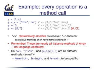 Example: every operation is a
                method call"
y   = [1,2]	
y   = y + ["foo",:bar] # => [1,2,"foo",:bar]	
y   << 5               # => [1,2,"foo",:bar,5]	
y   << [6,7]           # => [1,2,"foo",:bar,5,[6,7]]	


•  “<<” destructively modiﬁes its receiver, “+” does not"
    –  destructive methods often have names ending in “!”"
•  Remember! These are nearly all instance methods of Array
   —not language operators!"
•  So 5+3, "a"+"b", and [a,b]+[b,c] are all different
   methods named '+'"
    –  Numeric#+, String#+, and Array#+, to be speciﬁc"
 