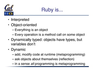 Ruby is...
                               "
•  Interpreted"
•  Object-oriented"
  –  Everything is an object"
  –  Every operation is a method call on some object"
•  Dynamically typed: objects have types, but
   variables donʼt"
•  Dynamic"
  –  add, modify code at runtime (metaprogramming)"
  –  ask objects about themselves (reﬂection)"
  –  in a sense all programming is metaprogramming"
 