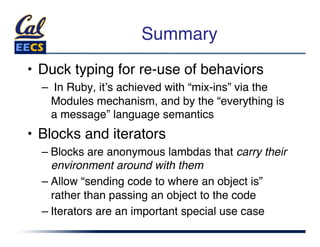 Summary"
•  Duck typing for re-use of behaviors"
  –  In Ruby, itʼs achieved with “mix-ins” via the
    Modules mechanism, and by the “everything is
    a message” language semantics"
•  Blocks and iterators"
  –  Blocks are anonymous lambdas that carry their
     environment around with them"
  –  Allow “sending code to where an object is”
     rather than passing an object to the code"
  –  Iterators are an important special use case"
 