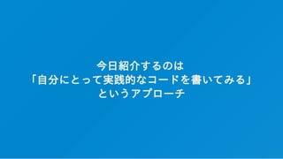 今日紹介するのは
「自分にとって実践的なコードを書いてみる」
というアプローチ
 