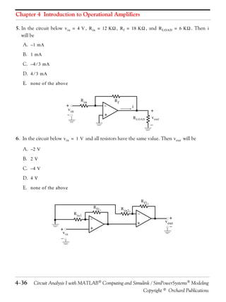 Chapter 4 Introduction to Operational Amplifiers 
5. In the circuit below , , , and . Then 
will be 
+  
i 
 
 
+  
 
436 Circuit Analysis I with MATLAB Computing and Simulink / SimPowerSystems Modeling 
Copyright © Orchard Publications 
A. 
B. 
C. 
D. 
E. 
6. In the circuit below and all resistors have the same value. Then will be 
A. 
B. 
C. 
D. 
E. 
vin = 4 V Rin = 12 K Rf = 18 K RLOAD = 6 K i 
–1 mA 
1 mA 
–4  3 mA 
4  3 mA 
none of the above 
+ 
 
 
+ 
Rin Rf 
vin 
RLOAD vout 
vin = 1 V vout 
–2 V 
2 V 
–4 V 
4 V 
none of the above 
+ 
+ 
vout 
Rin1 
Rf11 
vin 
+ 
Rin22 
Rf22 
 