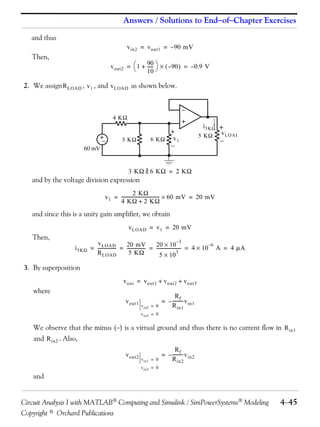 Answers / Solutions to EndofChapter Exercises 
and thus 
Then, 
vin2 = vout1 = –90 mV 
vout2 1 90 
=    –90 = –0.9 V 
 + -----  
10 
2. We assign , , and as shown below. 
RLOAD v1 vLOAD 
+ 
60 mV 
4 K 
3 K 
3 K  6 K = 2 K 
and by the voltage division expression 
+ 
 
6 K 5 K 
v1 
2 K 
= -----------------------------------  60 mV = 20 mV 
4 K + 2 K 
and since this is a unity gain amplifier, we obtain 
Then, 
i5K 
3. By superposition 
where 
 
+ 
i5K 
v1 
+ 
 
vLOAD 
vLOAD = v1 = 20 mV 
vLOAD 
RLOAD 
----------------- 20 10 3 –  
----------------- 20 mV 
– = = = =  A = 4 A 
5 K 
---------------------- 4 106 
 
5 103 
vout = vout1 + vout2 + vout3 
vout1 vin2 0 = 
vin3 = 0 
Rf 
Rin1 
= –----------vin1 
We observe that the minus () is a virtual ground and thus there is no current flow in 
and . Also, 
and 
Rin1 
Rin2 
vout2 vin1 0 = 
vin3 = 0 
Rf 
Rin2 
= –----------vin2 
Circuit Analysis I with MATLAB Computing and Simulink / SimPowerSystems Modeling 445 
Copyright © Orchard Publications 
 