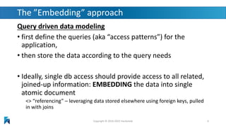 The ”Embedding” approach
Query driven data modeling
• first define the queries (aka “access patterns”) for the
application,
• then store the data according to the query needs
• Ideally, single db access should provide access to all related,
joined-up information: EMBEDDING the data into single
atomic document
<> “referencing” – leveraging data stored elsewhere using foreign keys, pulled
in with joins
Copyright © 2016-2023 Hackolade 6
 