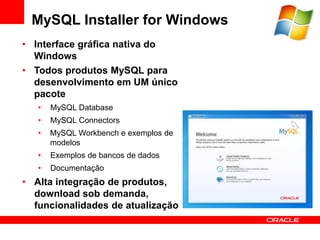 MySQL Installer for Windows
• Interface gráfica nativa do
  Windows
• Todos produtos MySQL para
  desenvolvimento em UM único
  pacote
   •   MySQL Database
   •   MySQL Connectors
   •   MySQL Workbench e exemplos de
       modelos
   •   Exemplos de bancos de dados
   •   Documentação
• Alta integração de produtos,
  download sob demanda,
  funcionalidades de atualização
 
