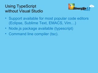 Using TypeScript
without Visual Studio
• Support available for most popular code editors
  (Eclipse, Sublime Text, EMACS, Vim…)
• Node.js package available (typescript)
• Command line compiler (tsc).
 