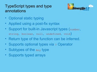 TypeScript types and type
annotations
• Optional static typing
• Applied using a post-fix syntax
• Support for built-in Javascript types (number,
  string, boolean, null, undefined, void)
• Return type of the function can be inferred.
• Supports optional types via ? Operator
• Subtypes of the Any type
• Supports typed arrays
 