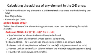 Calculating the address of any element In the 2-D array:
• To find the address of any element in a 2-Dimensional array there are the following two
ways-
• Row Major Order
• Column Major Order
a) Row Major Order
To find the address of the element using row-major order uses the following formula in
A[M][N]:
Address of A[I][J] = B + W * ((I – LR) * N + (J – LC))
I = Row Subset of an element whose address to be found,
J = Column Subset of an element whose address to be found,
B = Base address, W = Storage size of one element store in an array(in byte),
LR = Lower Limit of row/start row index of the matrix(If not given assume it as zero),
LC = Lower Limit of column/start column index of the matrix(If not given assume it zero)
N = Number of column given in the matrix.
 