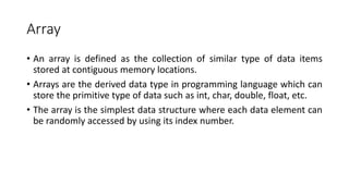 Array
• An array is defined as the collection of similar type of data items
stored at contiguous memory locations.
• Arrays are the derived data type in programming language which can
store the primitive type of data such as int, char, double, float, etc.
• The array is the simplest data structure where each data element can
be randomly accessed by using its index number.
 