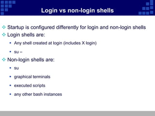 Login vs non-login shells

 Startup is configured differently for login and non-login shells
 Login shells are:
    Any shell created at login (includes X login)

    su –
 Non-login shells are:
    su

    graphical terminals

    executed scripts

    any other bash instances
 