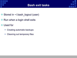 Bash exit tasks


 Stored in ~/.bash_logout (user)

 Run when a login shell exits

 Used for
    Creating automatic backups

    Cleaning out temporary files
 