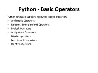 Python - Basic Operators
Python language supports following type of operators.
• Arithmetic Operators
• Relational(Comparision) Operators
• Logical Operators
• Assignment Operators
• Bitwise operators
• Membership operators
• Identity operstors
 