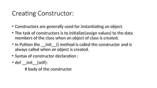 Creating Constructor:
• Constructors are generally used for instantiating an object.
• The task of constructors is to initialize(assign values) to the data
members of the class when an object of class is created.
• In Python the __init__() method is called the constructor and is
always called when an object is created.
• Syntax of constructor declaration :
• def __init__(self):
# body of the constructor
 