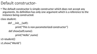 Default constructor-
• The default constructor is simple constructor which does not accept any
arguments. Its definition has only one argument which is a reference to the
instance being constructed.
class student:
def __init__(self):
print("This is non parameterized constructor")
def show(self,name):
print("Hello",name)
s1=student()
s1.show("World")
 