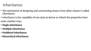 Inheritance:
• The mechanism of designing and constructing classes from other classes is called
inheritance.
• Inheritance is the capability of one class to derive or inherit the properties from
some another class.
• Single Inheritance
• Multiple Inheritance
• Multilevel Inheritance
• Hierarchical Inheritance
 