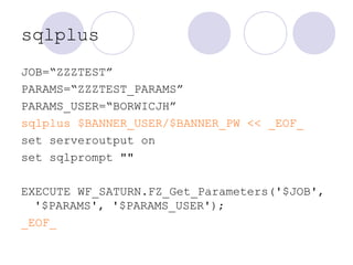 sqlplus
JOB=“ZZZTEST”
PARAMS=“ZZZTEST_PARAMS”
PARAMS_USER=“BORWICJH”
sqlplus $BANNER_USER/$BANNER_PW << _EOF_
set serveroutput on
set sqlprompt ""
EXECUTE WF_SATURN.FZ_Get_Parameters('$JOB',
'$PARAMS', '$PARAMS_USER');
_EOF_
 