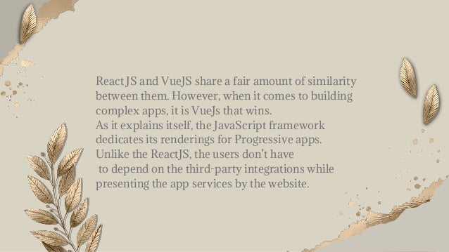 React JS and VueJS share a fair amount of similarity
between them. However, when it comes to building
complex apps, it is VueJs that wins.
As it explains itself, the JavaScript framework
dedicates its renderings for Progressive apps.
Unlike the ReactJS, the users don’t have
to depend on the third-party integrations while
presenting the app services by the website.
 