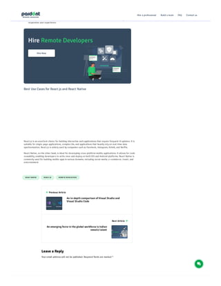 R EAC T NATIVE R EAC T.JS R EMO TE DEVELO P ER S
Performance
Since React Native utilizes native UI components, it generally provides better performance compared to
React.js. React Native apps have a faster startup time and offer smoother animations, resulting in a more
responsive user experience.
Best Use Cases for React.js and React Native
React.js is an excellent choice for building interactive web applications that require frequent UI updates. It is
suitable for single-page applications, complex UIs, and applications that heavily rely on real-time data
synchronization. React.js is widely used by companies such as Facebook, Instagram, Airbnb, and Netflix.
React Native, on the other hand, is ideal for developing cross-platform mobile applications. It allows for code
reusability, enabling developers to write once and deploy on both iOS and Android platforms. React Native is
commonly used for building mobile apps in various domains, including social media, e-commerce, travel, and
entertainment.
Leave a Reply
Your email address will not be published. Required fields are marked *
 Previous Article
An in-depth comparison of Visual Studio and
Visual Studio Code
Next Article 
An emerging force in the global workforce is Indian
remote talent
Hire a professional Build a team FAQ Contact us
 